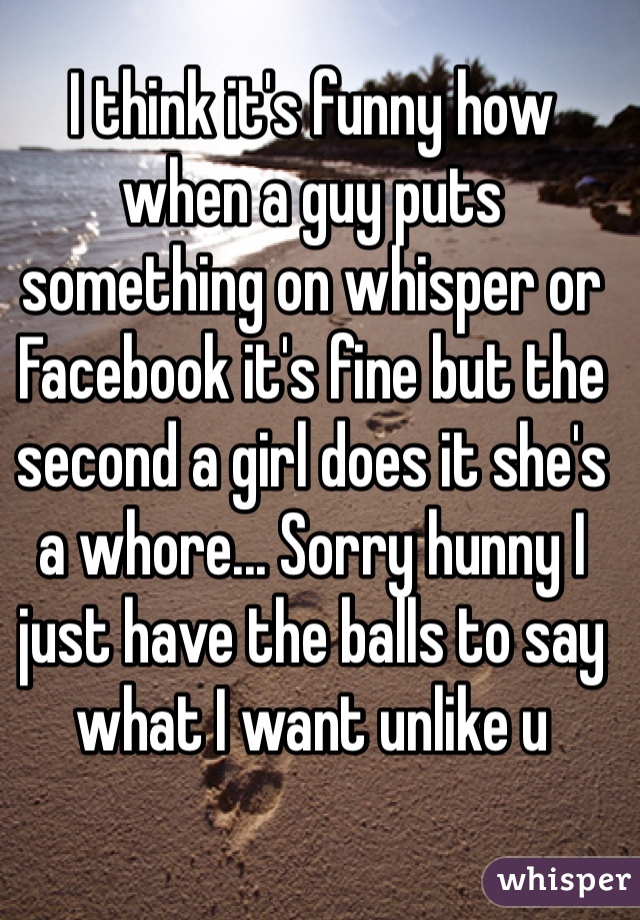 I think it's funny how when a guy puts something on whisper or Facebook it's fine but the second a girl does it she's a whore... Sorry hunny I just have the balls to say what I want unlike u