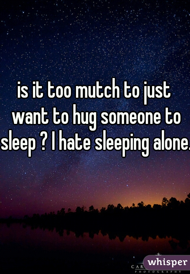 is it too mutch to just want to hug someone to sleep ? I hate sleeping alone.  