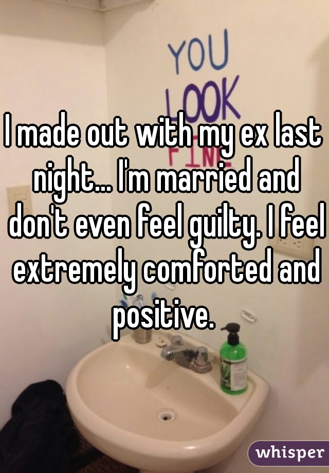I made out with my ex last night... I'm married and don't even feel guilty. I feel extremely comforted and positive. 
