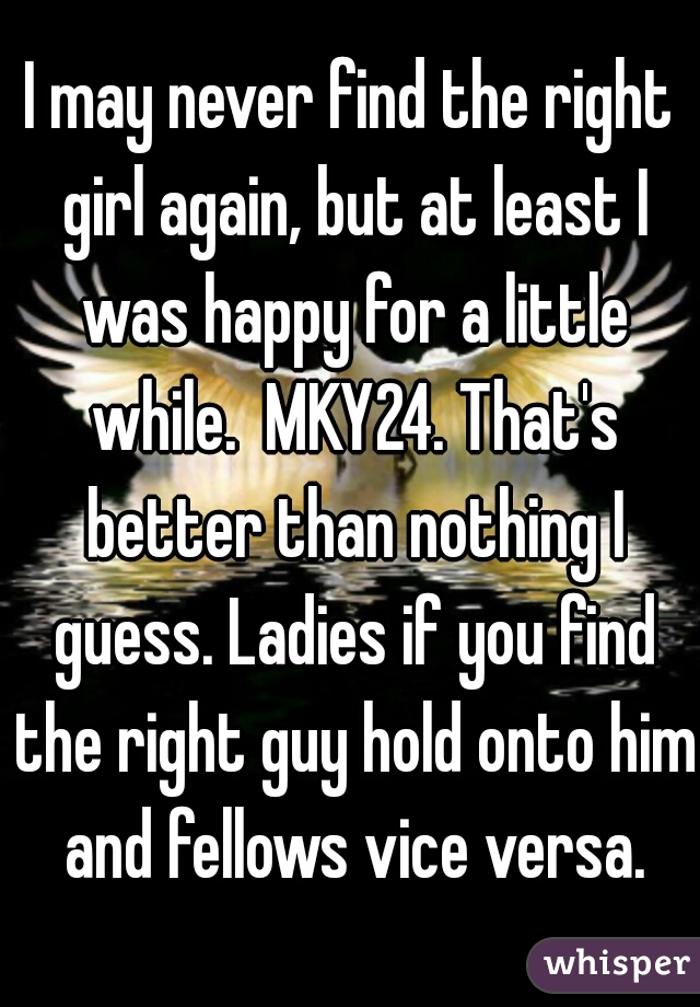 I may never find the right girl again, but at least I was happy for a little while.  MKY24. That's better than nothing I guess. Ladies if you find the right guy hold onto him and fellows vice versa.