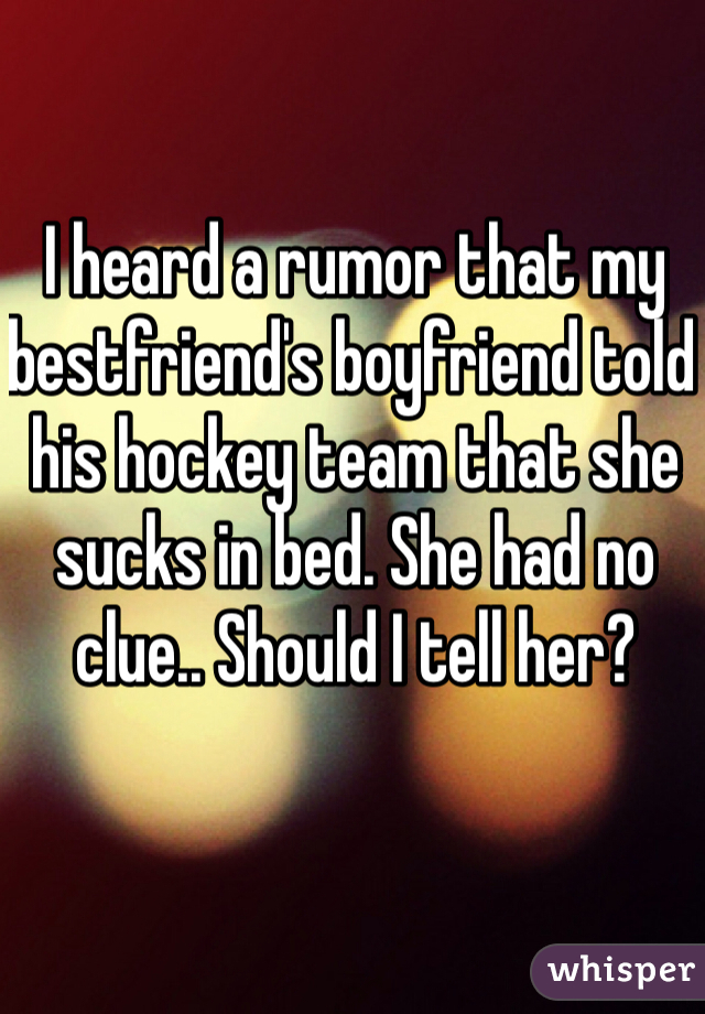 I heard a rumor that my bestfriend's boyfriend told his hockey team that she sucks in bed. She had no clue.. Should I tell her?