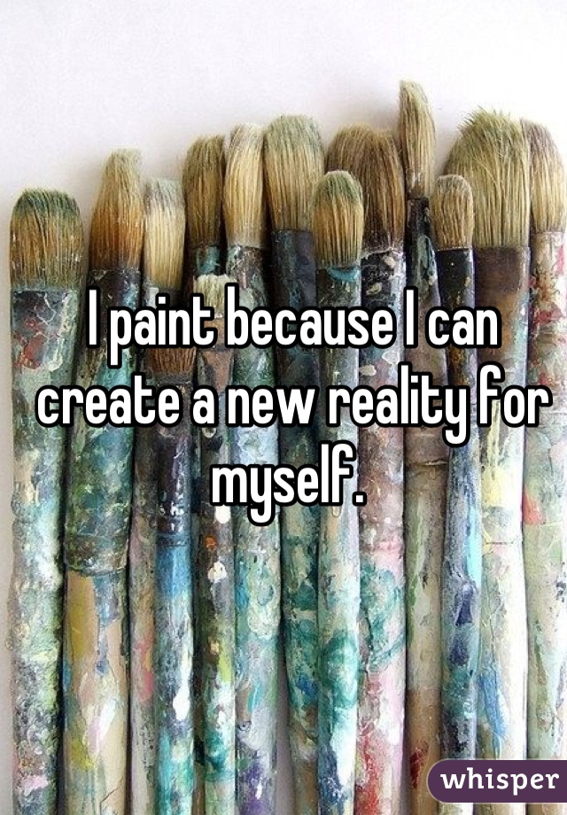 I paint because I can create a new reality for myself. 