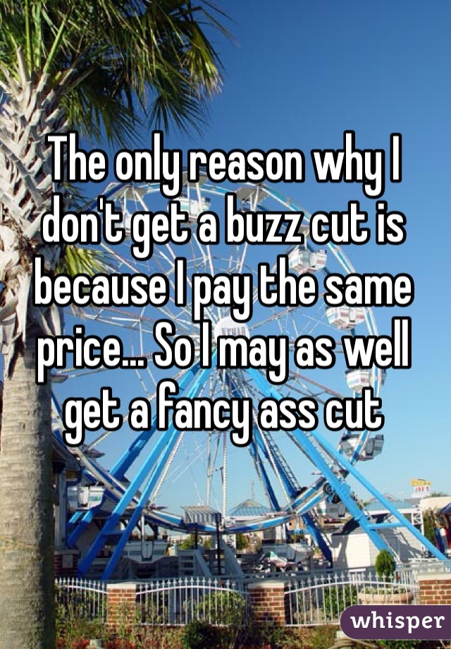 The only reason why I don't get a buzz cut is because I pay the same price... So I may as well get a fancy ass cut