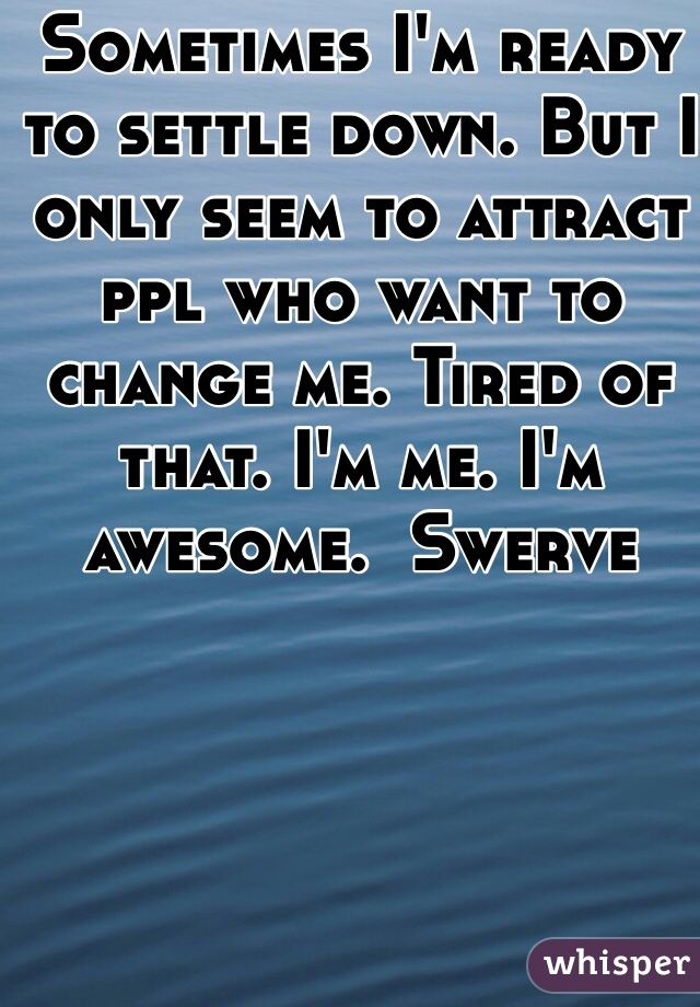 Sometimes I'm ready to settle down. But I only seem to attract ppl who want to change me. Tired of that. I'm me. I'm awesome.  Swerve
 