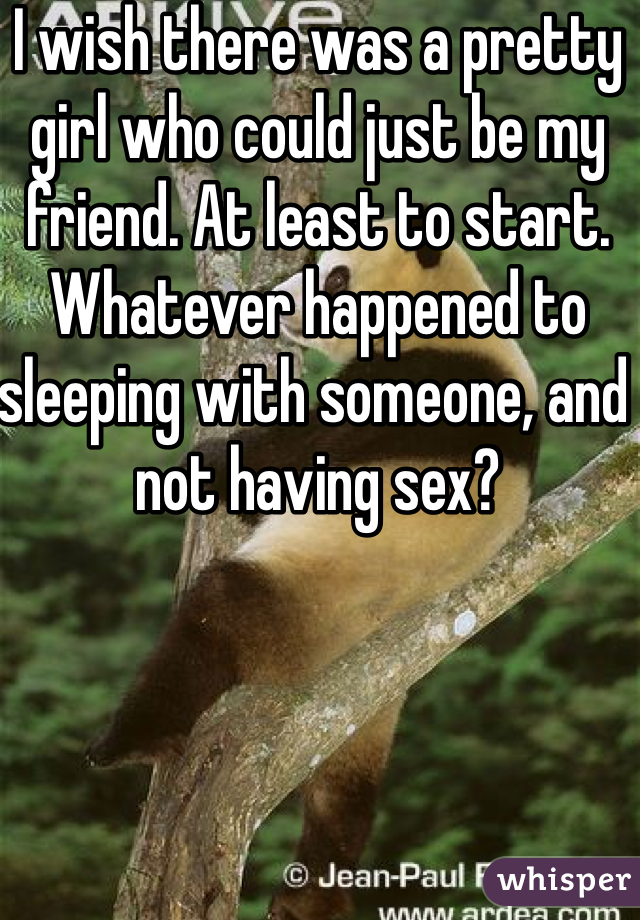 I wish there was a pretty girl who could just be my friend. At least to start. Whatever happened to sleeping with someone, and not having sex? 