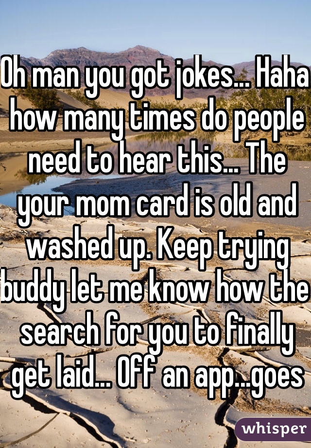 Oh man you got jokes... Haha how many times do people need to hear this... The your mom card is old and washed up. Keep trying buddy let me know how the search for you to finally get laid... Off an app...goes 