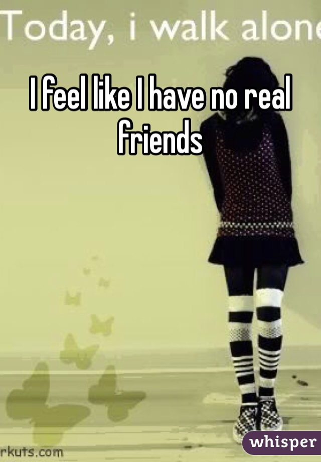 I feel like I have no real friends