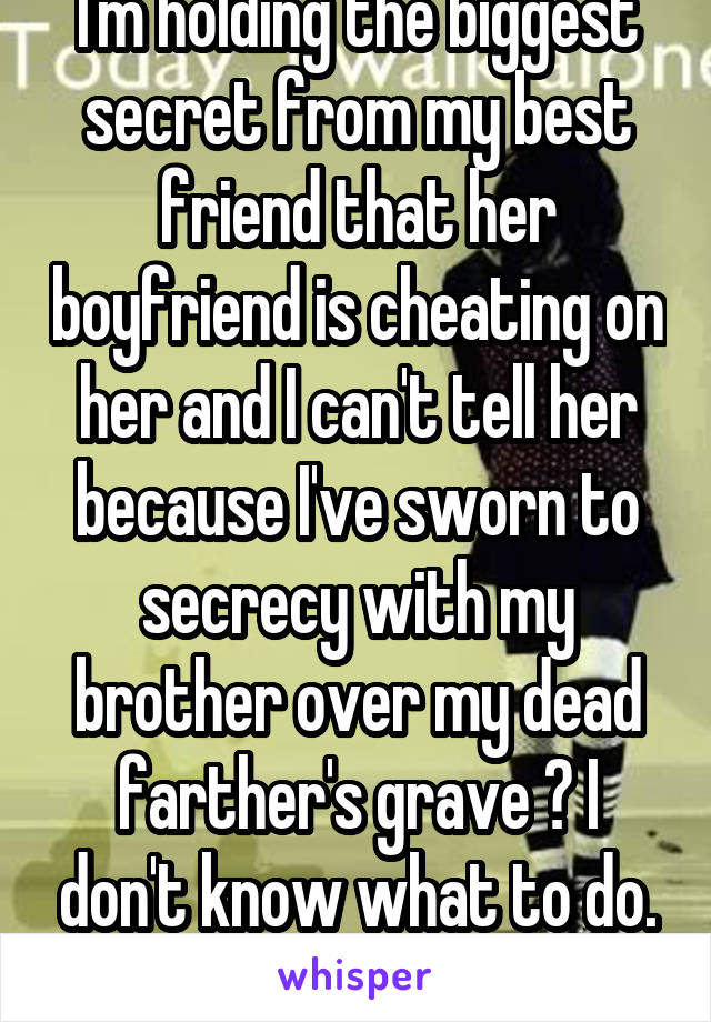 I'm holding the biggest secret from my best friend that her boyfriend is cheating on her and I can't tell her because I've sworn to secrecy with my brother over my dead farther's grave 😔 I don't know what to do. It's killing me knowing! 