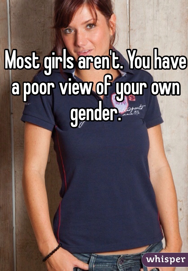 Most girls aren't. You have a poor view of your own gender.