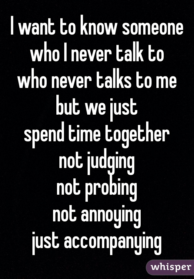 I want to know someone
who I never talk to
who never talks to me
but we just 
spend time together
not judging
not probing 
not annoying
just accompanying