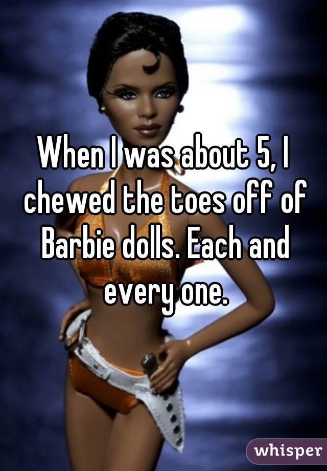 When I was about 5, I chewed the toes off of Barbie dolls. Each and every one.