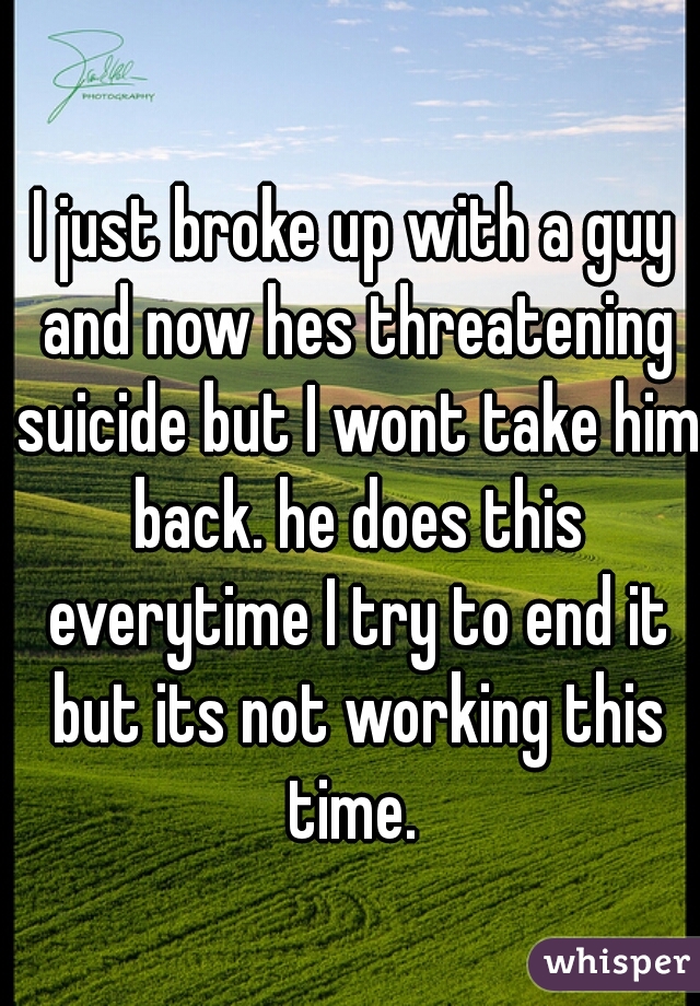 I just broke up with a guy and now hes threatening suicide but I wont take him back. he does this everytime I try to end it but its not working this time. 