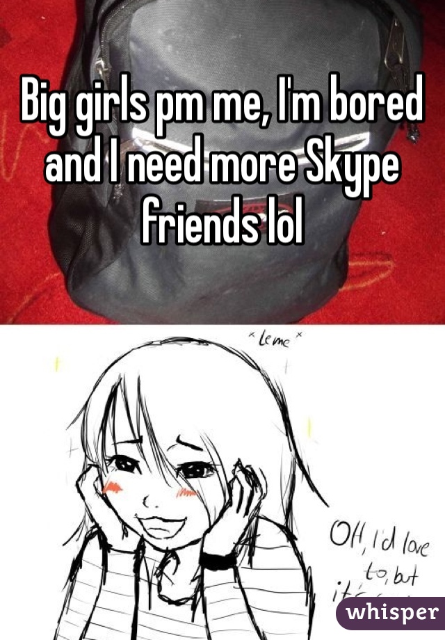 Big girls pm me, I'm bored and I need more Skype friends lol