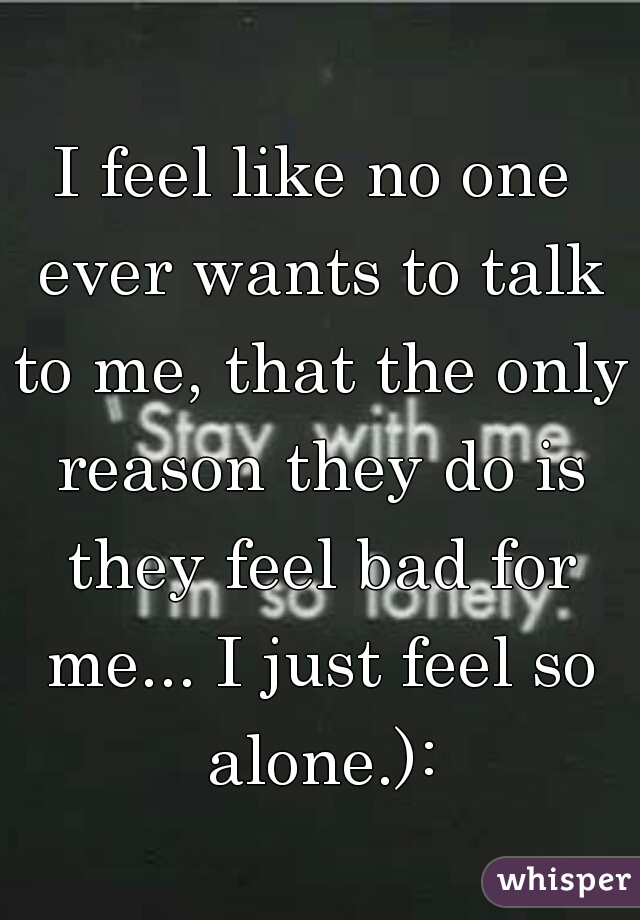 I feel like no one ever wants to talk to me, that the only reason they do is they feel bad for me... I just feel so alone.):