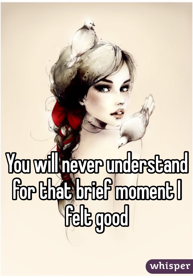 You will never understand for that brief moment I felt good 