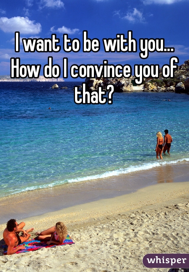 I want to be with you... How do I convince you of that? 