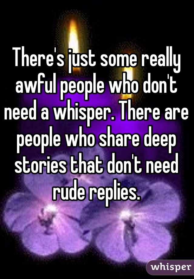 There's just some really awful people who don't need a whisper. There are people who share deep stories that don't need rude replies. 