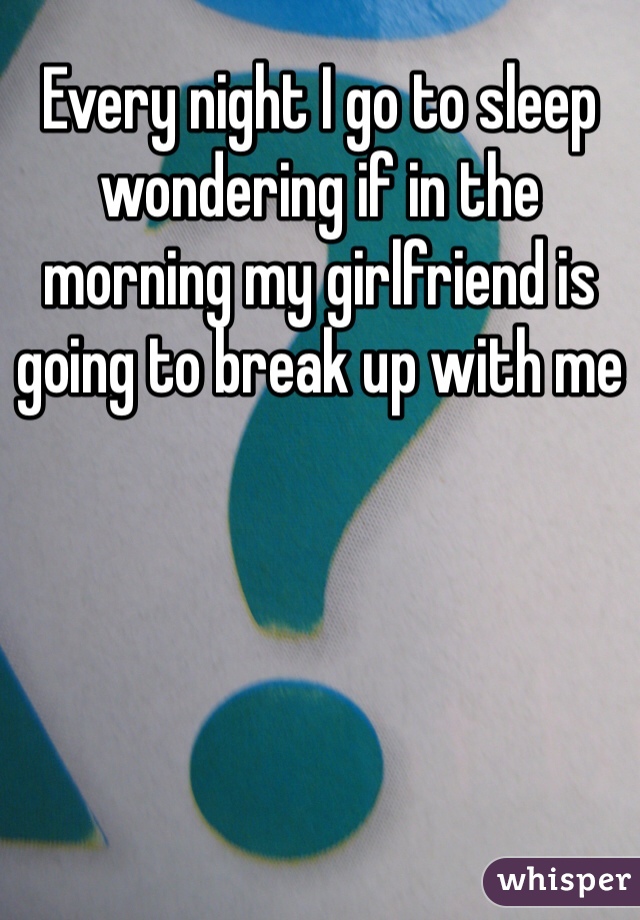 Every night I go to sleep wondering if in the morning my girlfriend is going to break up with me