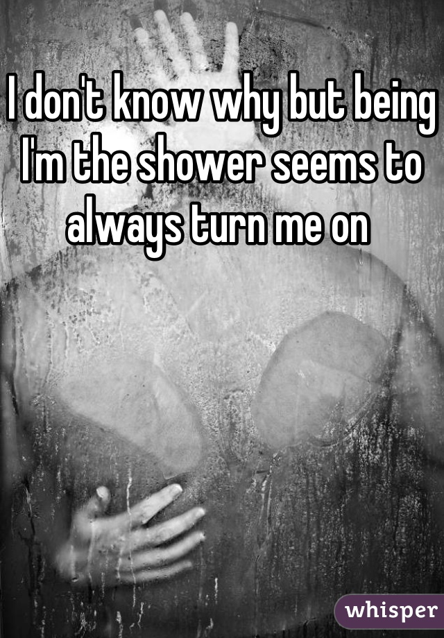 I don't know why but being I'm the shower seems to always turn me on 