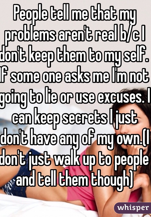 People tell me that my problems aren't real b/c I don't keep them to my self. If some one asks me I'm not going to lie or use excuses. I can keep secrets I just don't have any of my own.(I don't just walk up to people and tell them though)