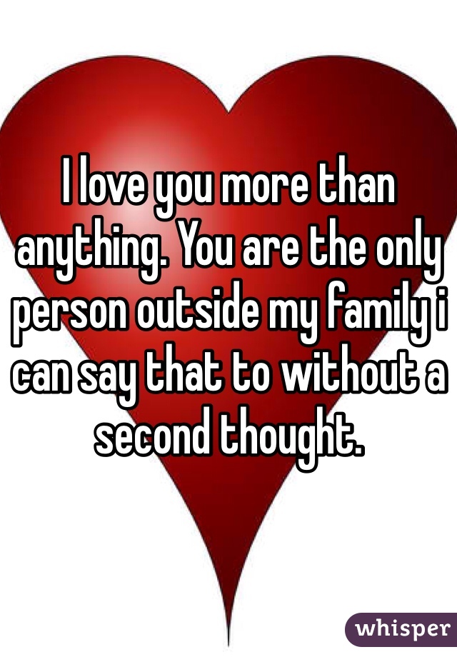 I love you more than anything. You are the only person outside my family i can say that to without a second thought. 