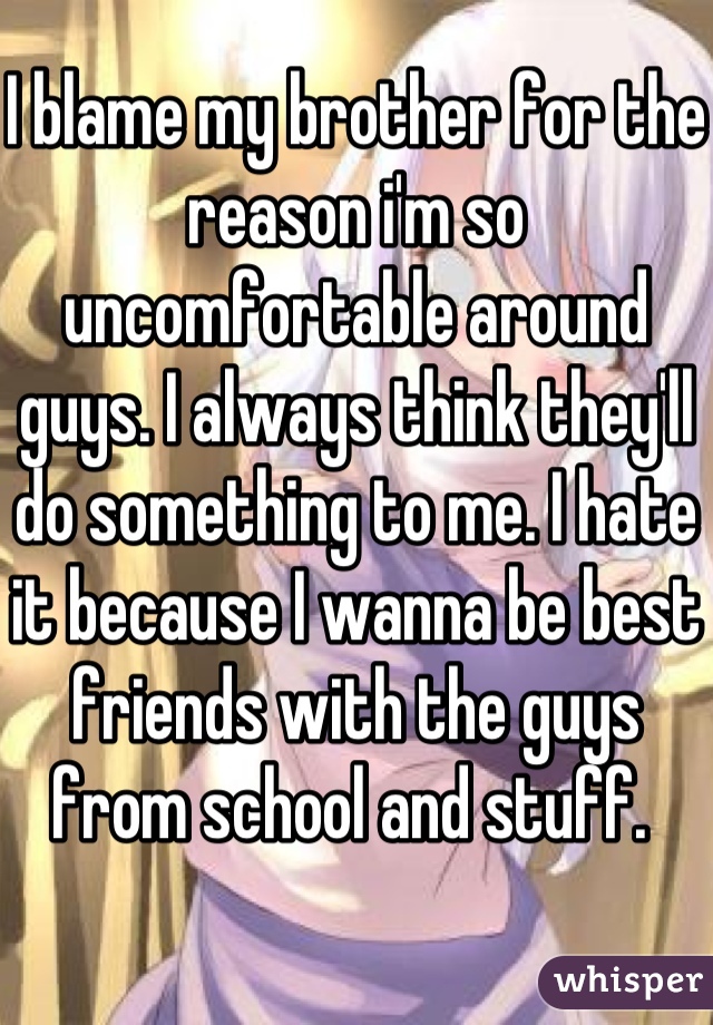 I blame my brother for the reason i'm so uncomfortable around guys. I always think they'll do something to me. I hate it because I wanna be best friends with the guys from school and stuff. 