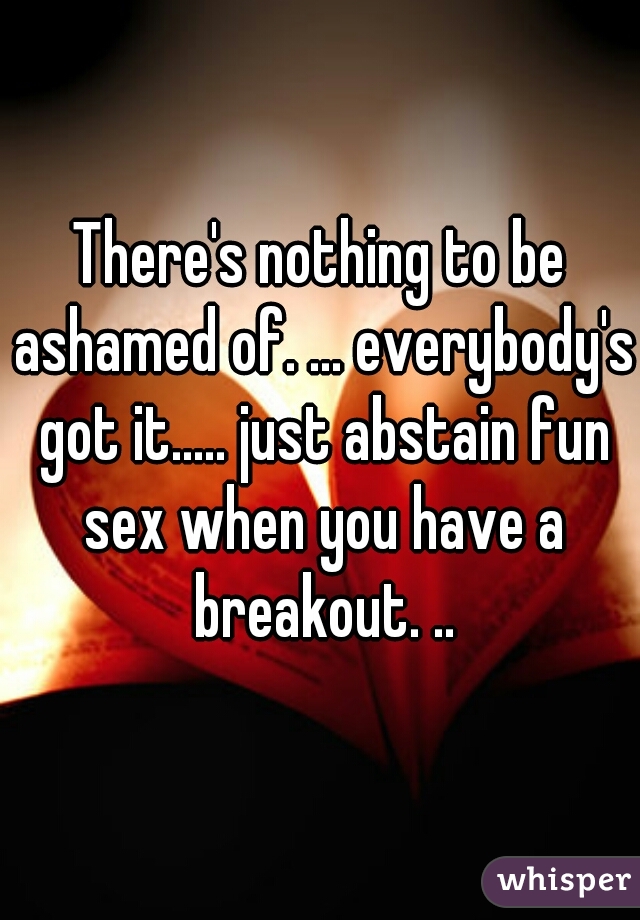 There's nothing to be ashamed of. ... everybody's got it..... just abstain fun sex when you have a breakout. ..