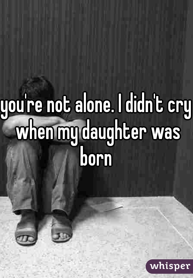 you're not alone. I didn't cry when my daughter was born 