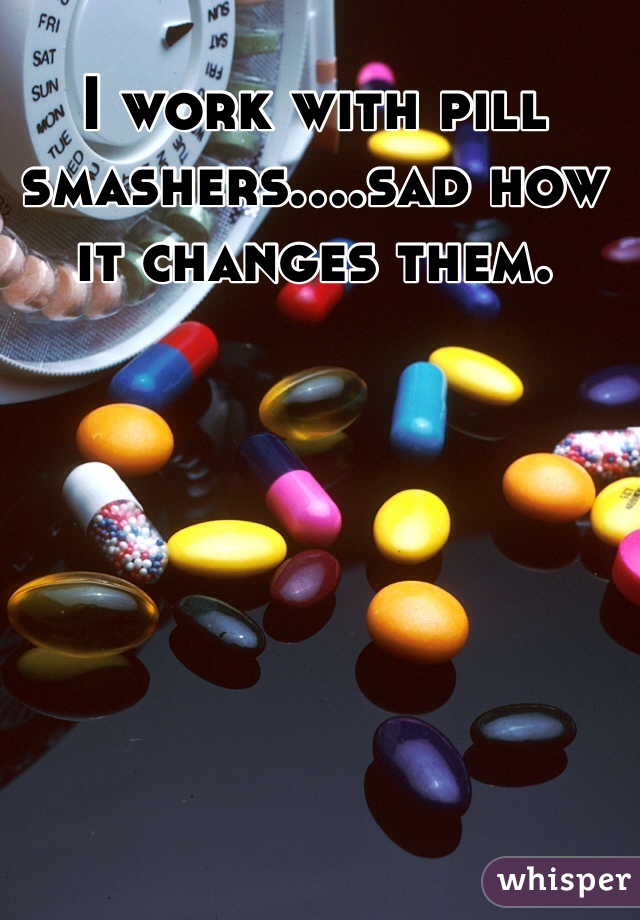 I work with pill smashers....sad how it changes them.