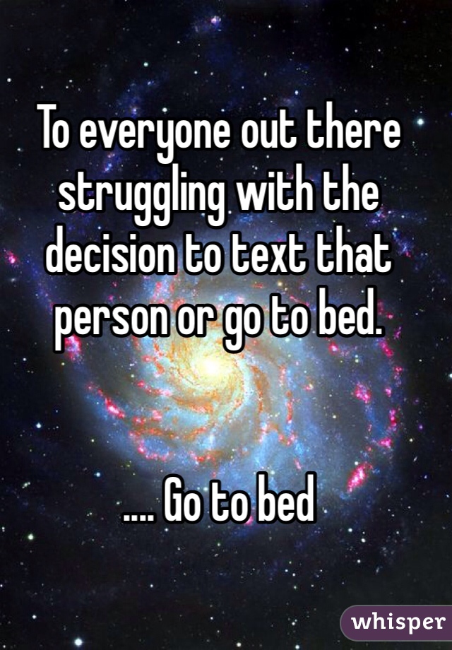 To everyone out there struggling with the decision to text that person or go to bed.


.... Go to bed