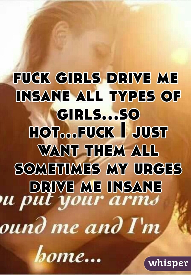 fuck girls drive me insane all types of girls...so hot...fuck I just want them all sometimes my urges drive me insane 