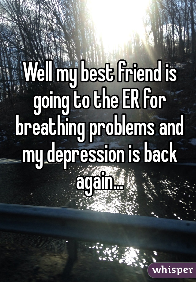 Well my best friend is going to the ER for breathing problems and my depression is back again...