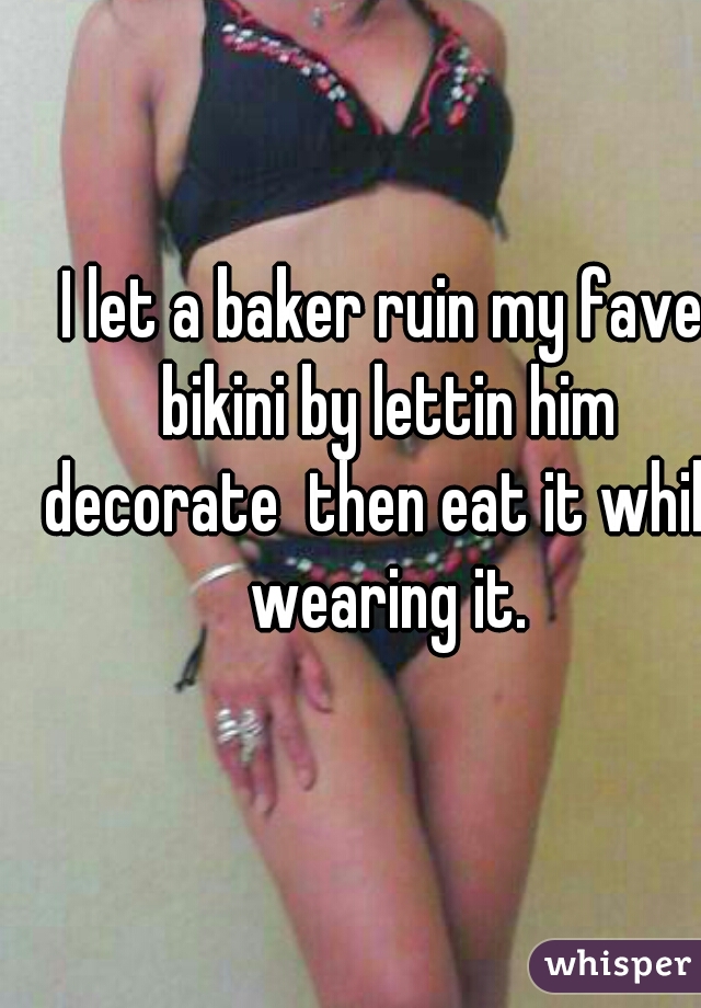 I let a baker ruin my fave bikini by lettin him decorate  then eat it while wearing it.