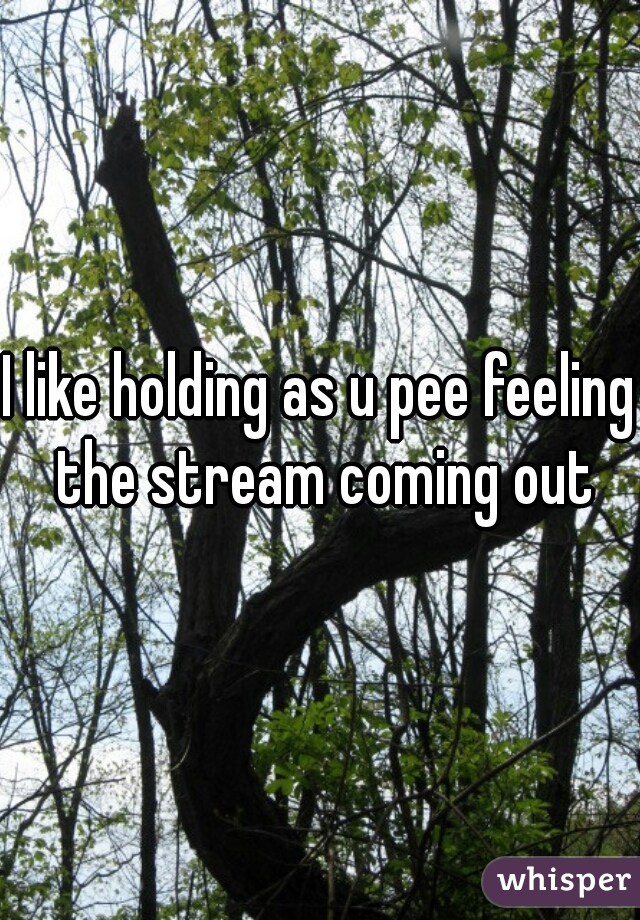 I like holding as u pee feeling the stream coming out