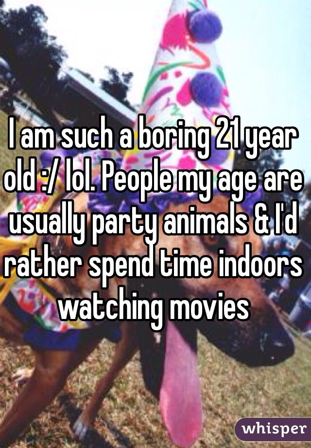 I am such a boring 21 year old :/ lol. People my age are usually party animals & I'd rather spend time indoors watching movies