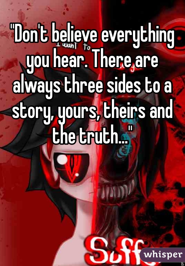 "Don't believe everything you hear. There are always three sides to a story, yours, theirs and the truth..."