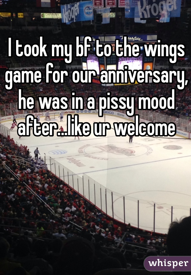 I took my bf to the wings game for our anniversary, he was in a pissy mood after...like ur welcome 