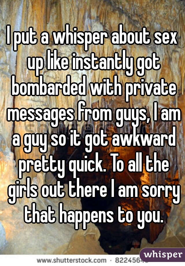 I put a whisper about sex up like instantly got bombarded with private messages from guys, I am a guy so it got awkward pretty quick. To all the girls out there I am sorry that happens to you.