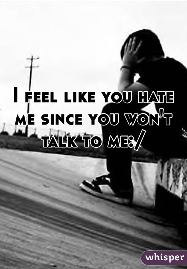 I feel like you hate me since you won't talk to me:/