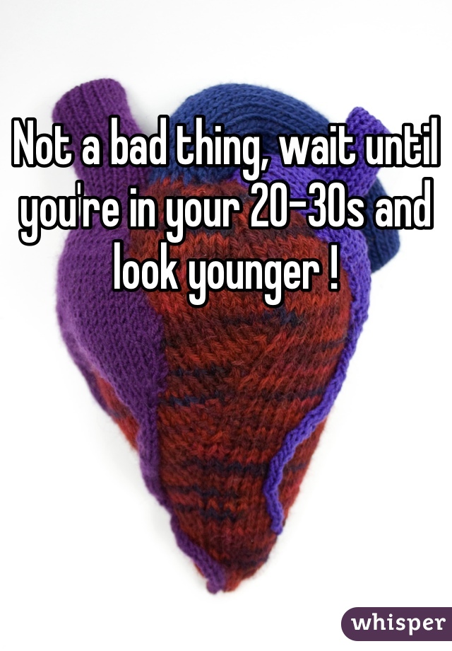 Not a bad thing, wait until you're in your 20-30s and look younger !