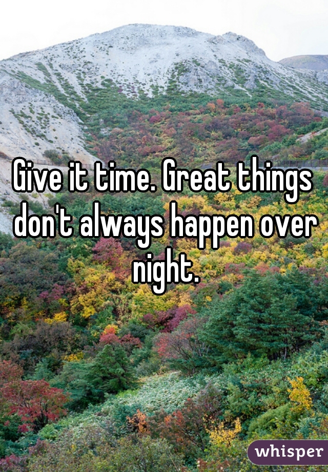 Give it time. Great things don't always happen over night.