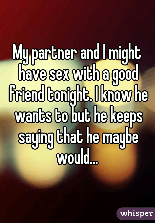 My partner and I might have sex with a good friend tonight. I know he wants to but he keeps saying that he maybe would... 