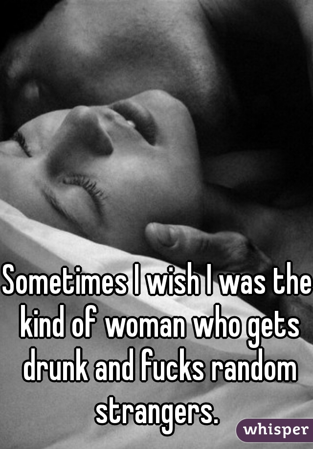 Sometimes I wish I was the kind of woman who gets drunk and fucks random strangers. 