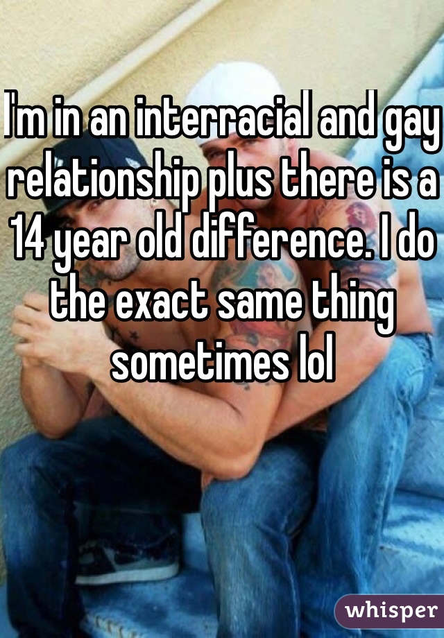 I'm in an interracial and gay relationship plus there is a 14 year old difference. I do the exact same thing sometimes lol  