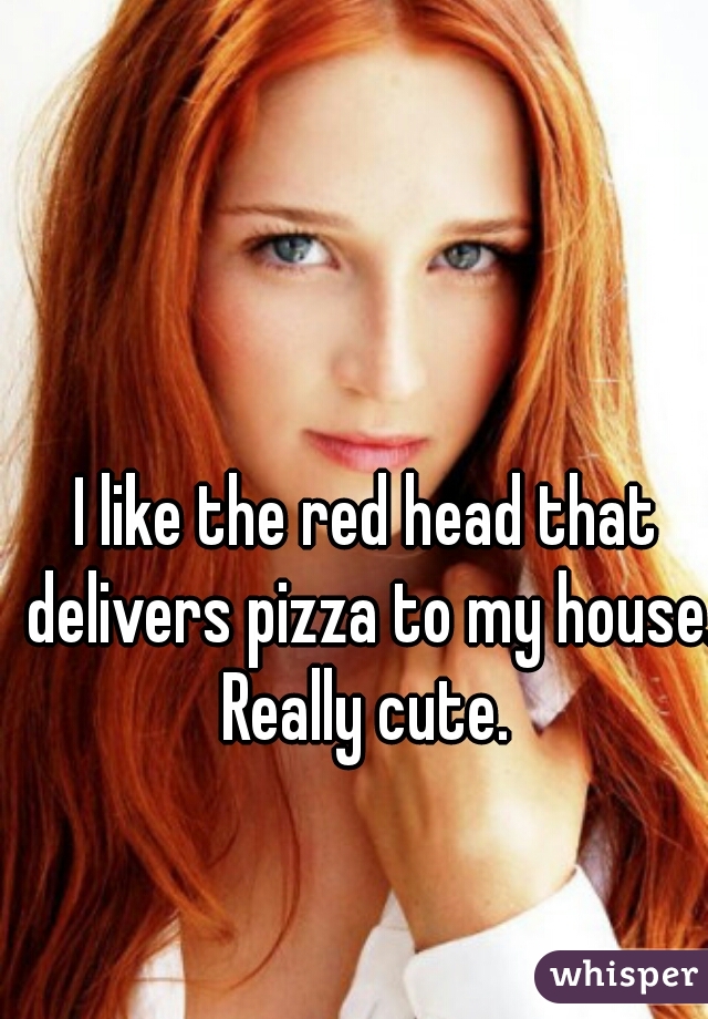 I like the red head that delivers pizza to my house. Really cute. 