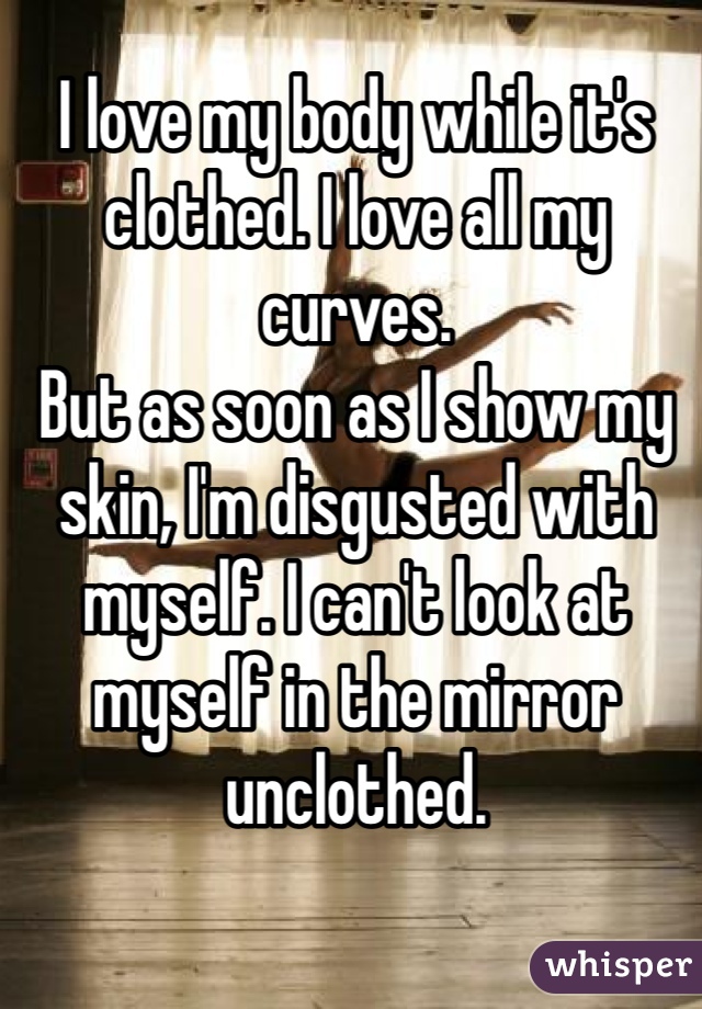 I love my body while it's clothed. I love all my curves.
But as soon as I show my skin, I'm disgusted with myself. I can't look at myself in the mirror unclothed.