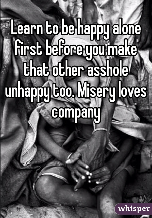 Learn to be happy alone first before you make that other asshole unhappy too. Misery loves company