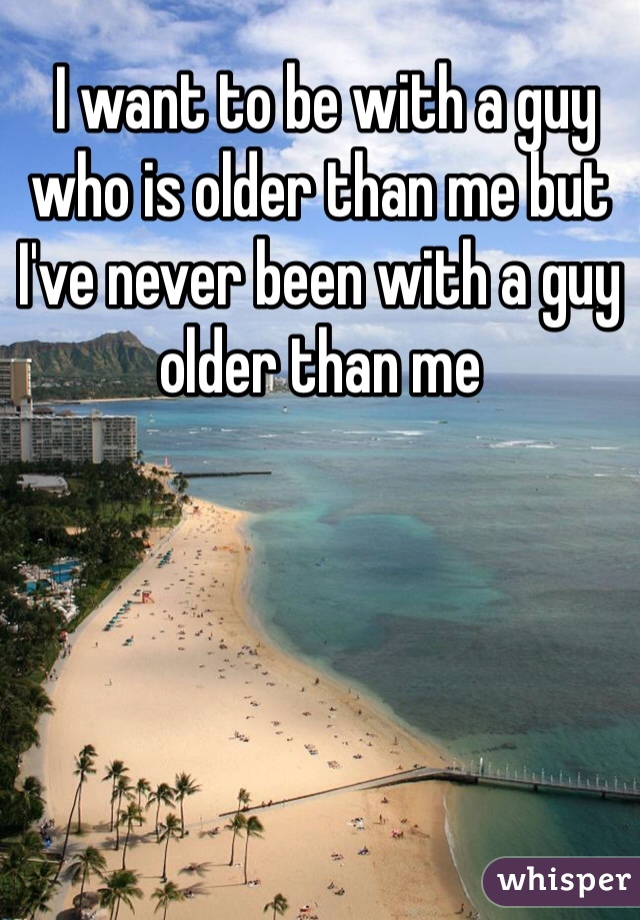  I want to be with a guy who is older than me but I've never been with a guy older than me
