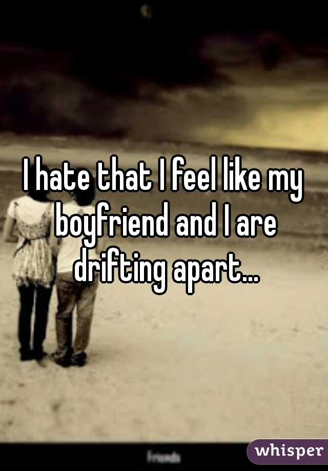 I hate that I feel like my boyfriend and I are drifting apart...