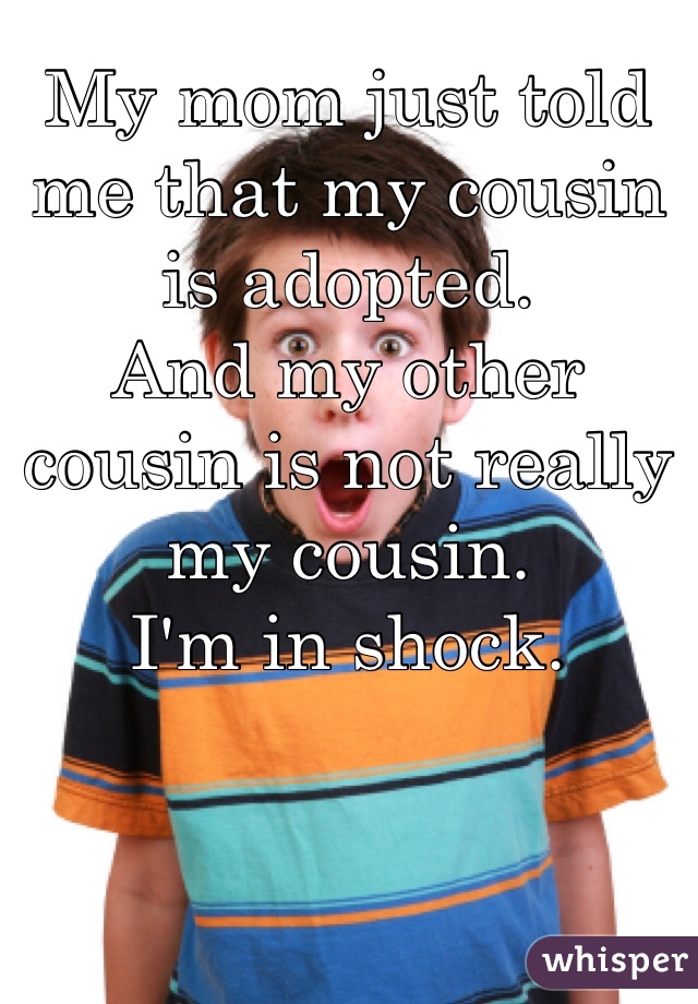 My mom just told me that my cousin is adopted. 
And my other cousin is not really my cousin. 
I'm in shock.